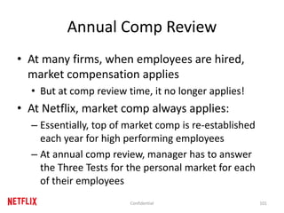 Annual Comp Review
• At many firms, when employees are hired,
market compensation applies
• But at comp review time, it no longer applies!
• At Netflix, market comp always applies:
– Essentially, top of market comp is re-established
each year for high performing employees
– At annual comp review, manager has to answer
the Three Tests for the personal market for each
of their employees
101Confidential
 