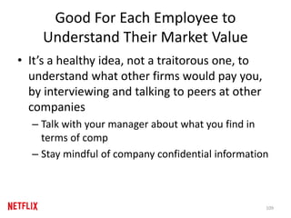 Good For Each Employee to
Understand Their Market Value
• It’s a healthy idea, not a traitorous one, to
understand what other firms would pay you,
by interviewing and talking to peers at other
companies
– Talk with your manager about what you find in
terms of comp
– Stay mindful of company confidential information
109
 