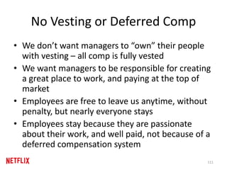 No Vesting or Deferred Comp
• We don’t want managers to “own” their people
with vesting – all comp is fully vested
• We want managers to be responsible for creating
a great place to work, and paying at the top of
market
• Employees are free to leave us anytime, without
penalty, but nearly everyone stays
• Employees stay because they are passionate
about their work, and well paid, not because of a
deferred compensation system
111
 