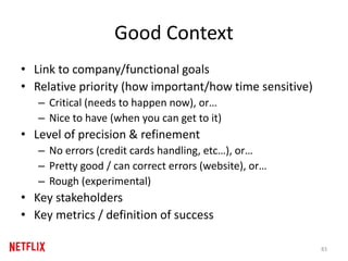 Good Context
• Link to company/functional goals
• Relative priority (how important/how time sensitive)
– Critical (needs to happen now), or…
– Nice to have (when you can get to it)
• Level of precision & refinement
– No errors (credit cards handling, etc…), or…
– Pretty good / can correct errors (website), or…
– Rough (experimental)
• Key stakeholders
• Key metrics / definition of success
83
 