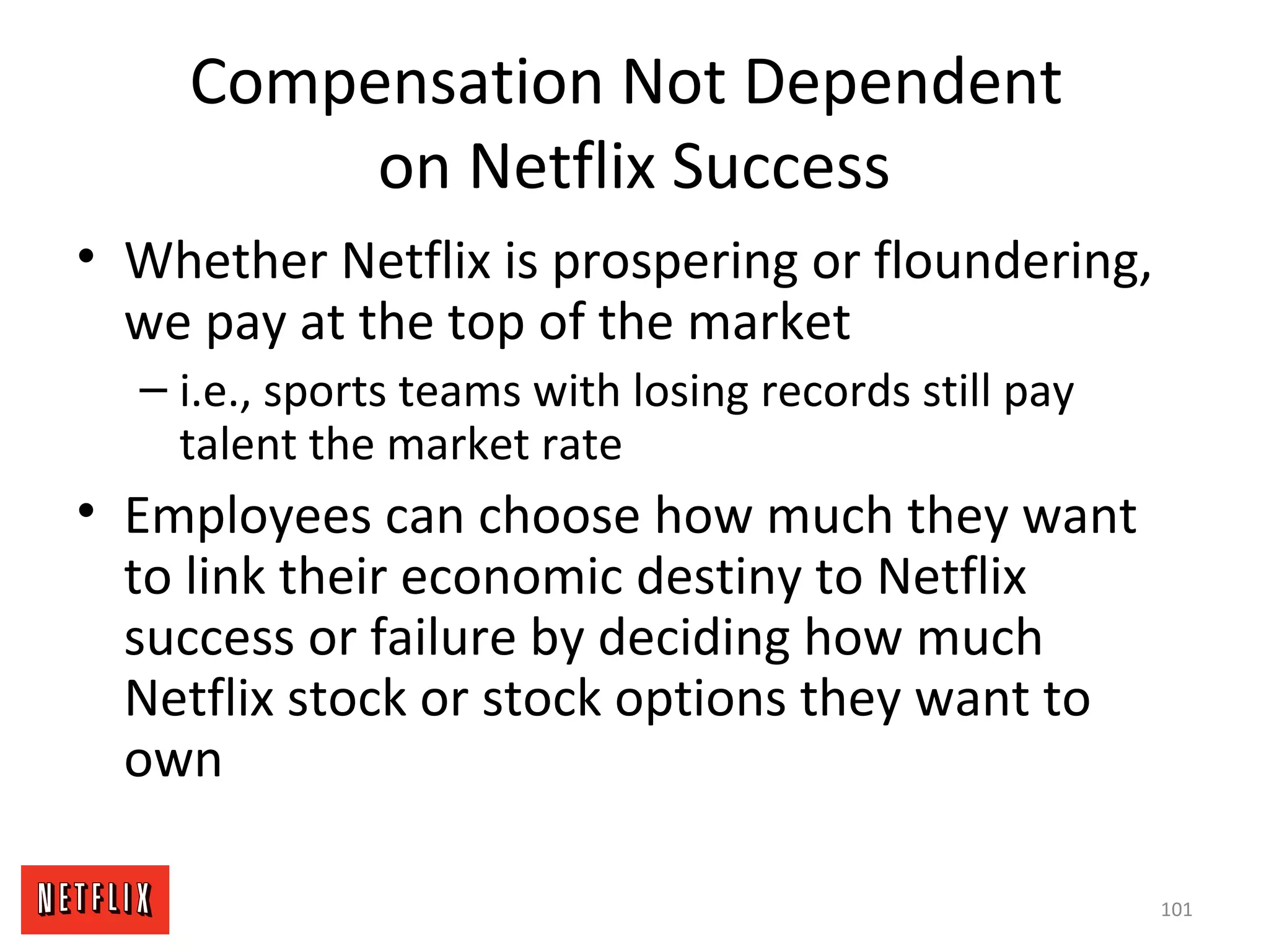 Compensation Not Dependent
on Netflix Success
• Whether Netflix is prospering or floundering,
we pay at the top of the market
– i.e., sports teams with losing records still pay
talent the market rate
• Employees can choose how much they want
to link their economic destiny to Netflix
success or failure by deciding how much
Netflix stock or stock options they want to
own
101
 