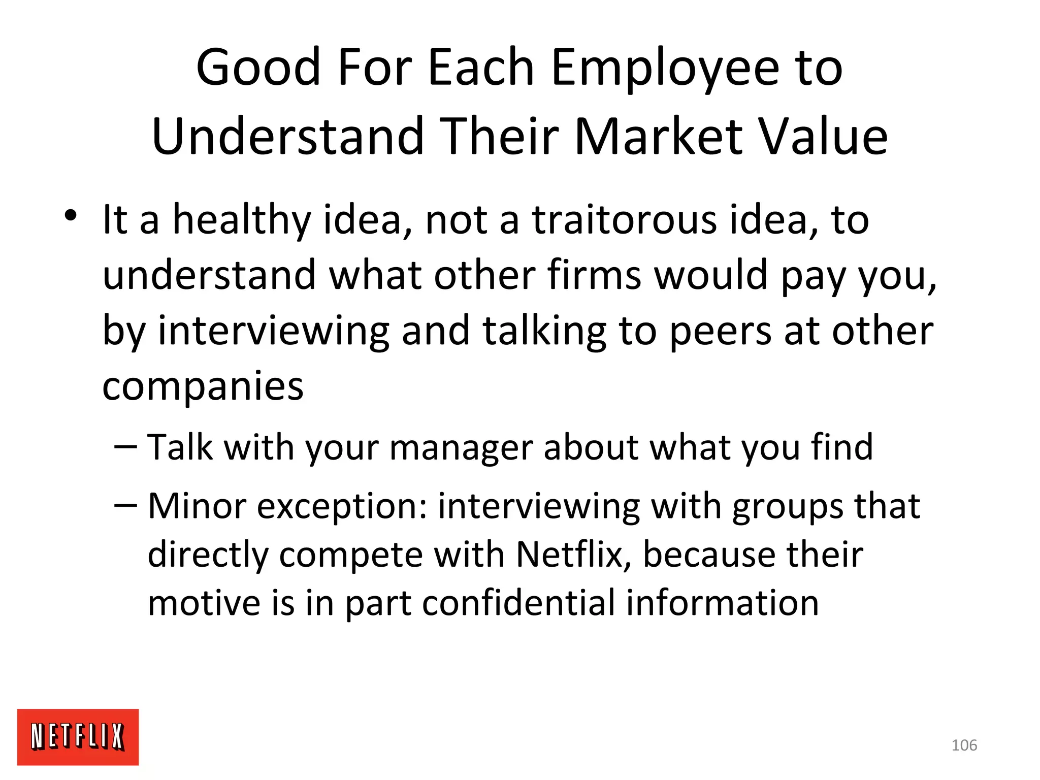 Good For Each Employee to
Understand Their Market Value
• It a healthy idea, not a traitorous idea, to
understand what other firms would pay you,
by interviewing and talking to peers at other
companies
– Talk with your manager about what you find
– Minor exception: interviewing with groups that
directly compete with Netflix, because their
motive is in part confidential information
106
 