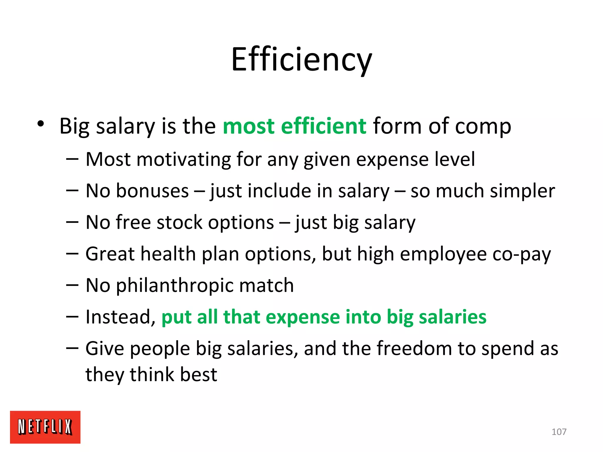 Efficiency
• Big salary is the most efficient form of comp
– Most motivating for any given expense level
– No bonuses – just include in salary – so much simpler
– No free stock options – just big salary
– Great health plan options, but high employee co-pay
– No philanthropic match
– Instead, put all that expense into big salaries
– Give people big salaries, and the freedom to spend as
they think best
107
 