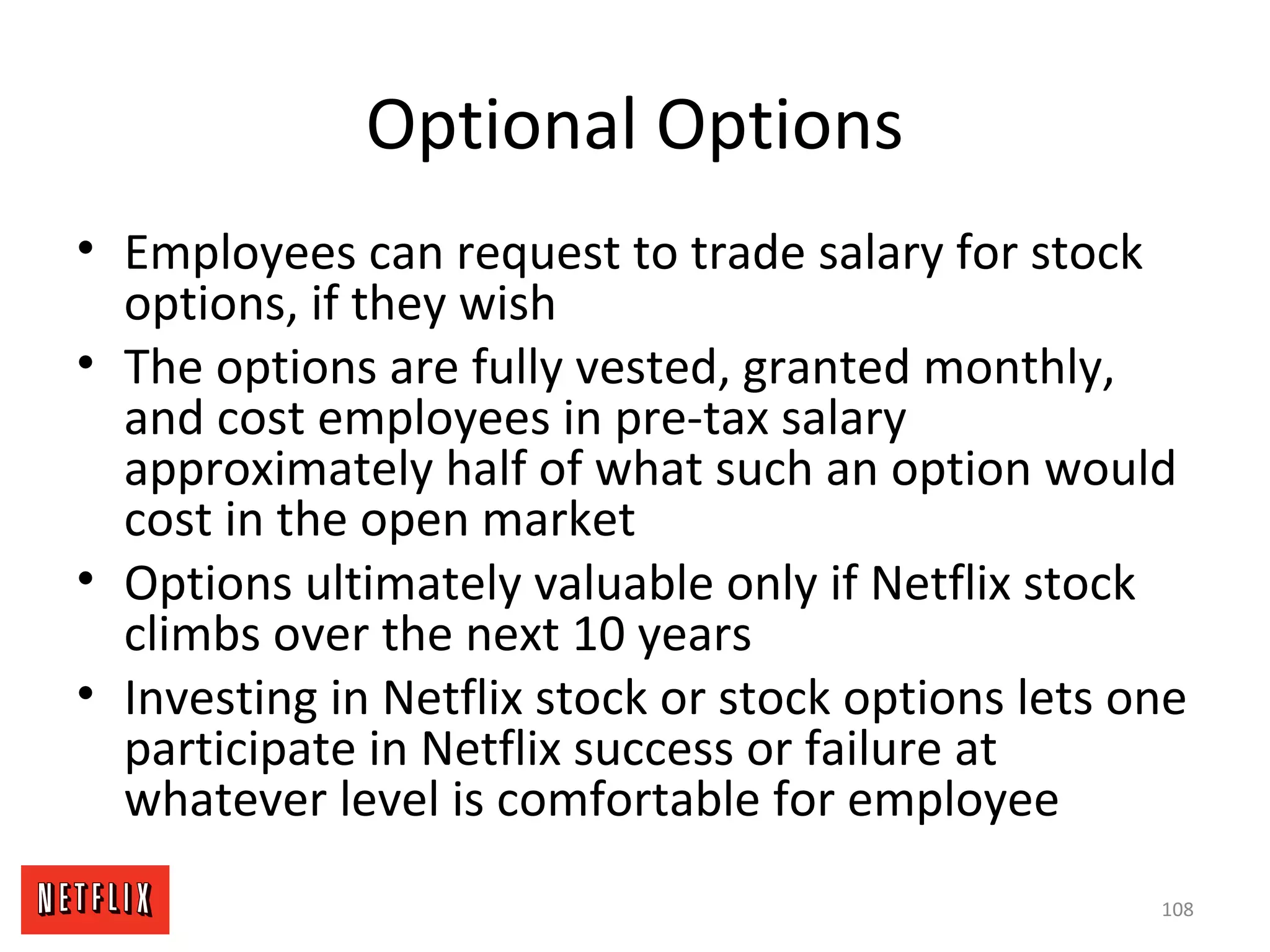 Optional Options
• Employees can request to trade salary for stock
options, if they wish
• The options are fully vested, granted monthly,
and cost employees in pre-tax salary
approximately half of what such an option would
cost in the open market
• Options ultimately valuable only if Netflix stock
climbs over the next 10 years
• Investing in Netflix stock or stock options lets one
participate in Netflix success or failure at
whatever level is comfortable for employee
108
 