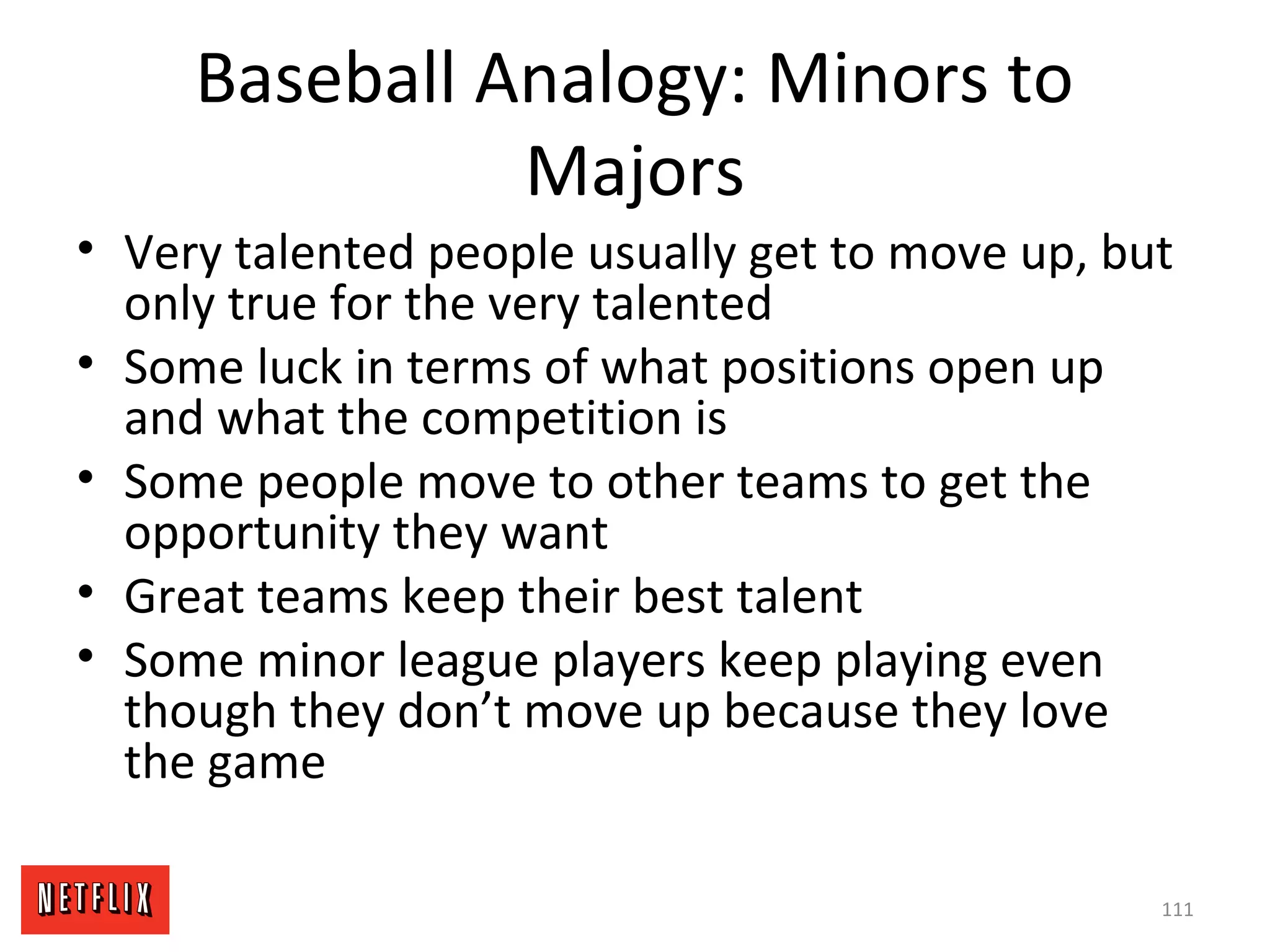 Baseball Analogy: Minors to
Majors
• Very talented people usually get to move up, but
only true for the very talented
• Some luck in terms of what positions open up
and what the competition is
• Some people move to other teams to get the
opportunity they want
• Great teams keep their best talent
• Some minor league players keep playing even
though they don’t move up because they love
the game
111
 
