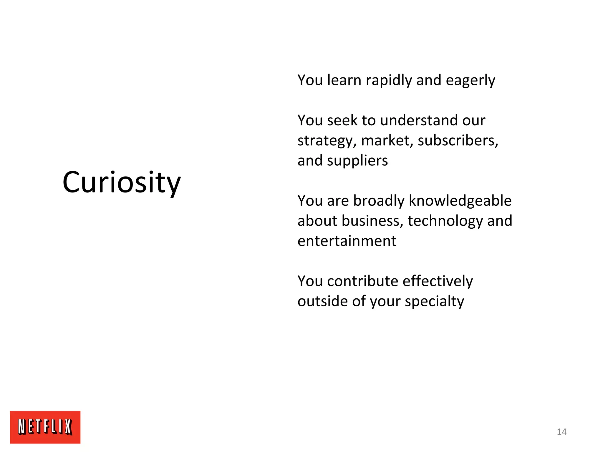 14
Curiosity
You learn rapidly and eagerly
You seek to understand our
strategy, market, subscribers,
and suppliers
You are broadly knowledgeable
about business, technology and
entertainment
You contribute effectively
outside of your specialty
 