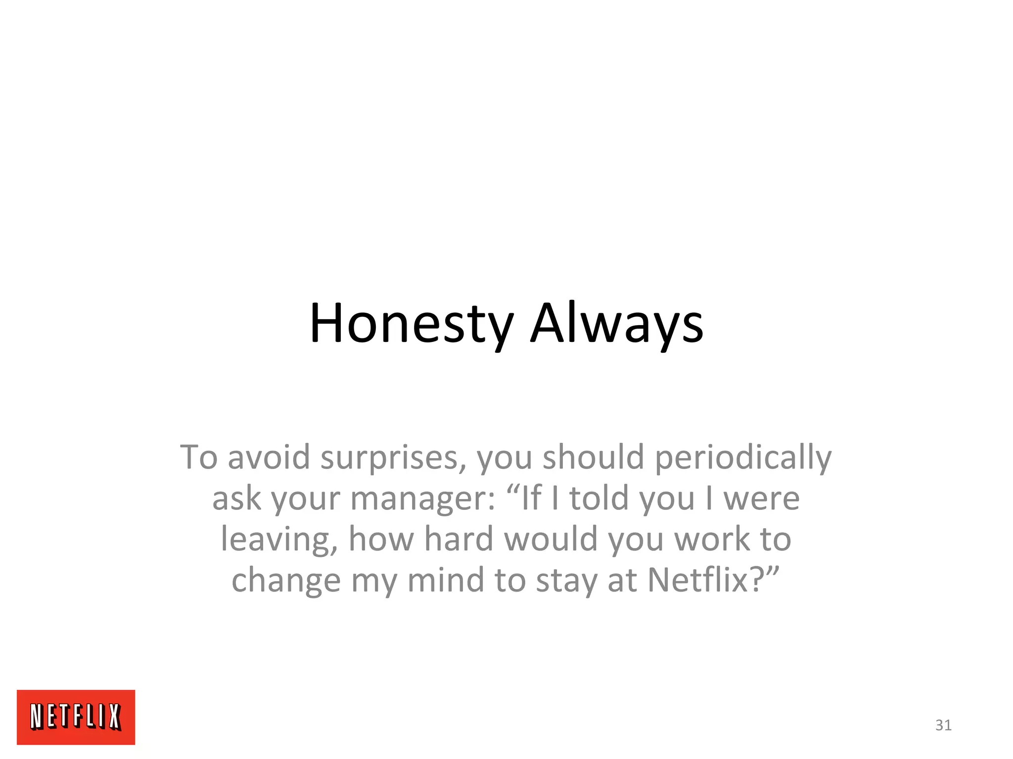 Honesty Always
To avoid surprises, you should periodically
ask your manager: “If I told you I were
leaving, how hard would you work to
change my mind to stay at Netflix?”
31
 