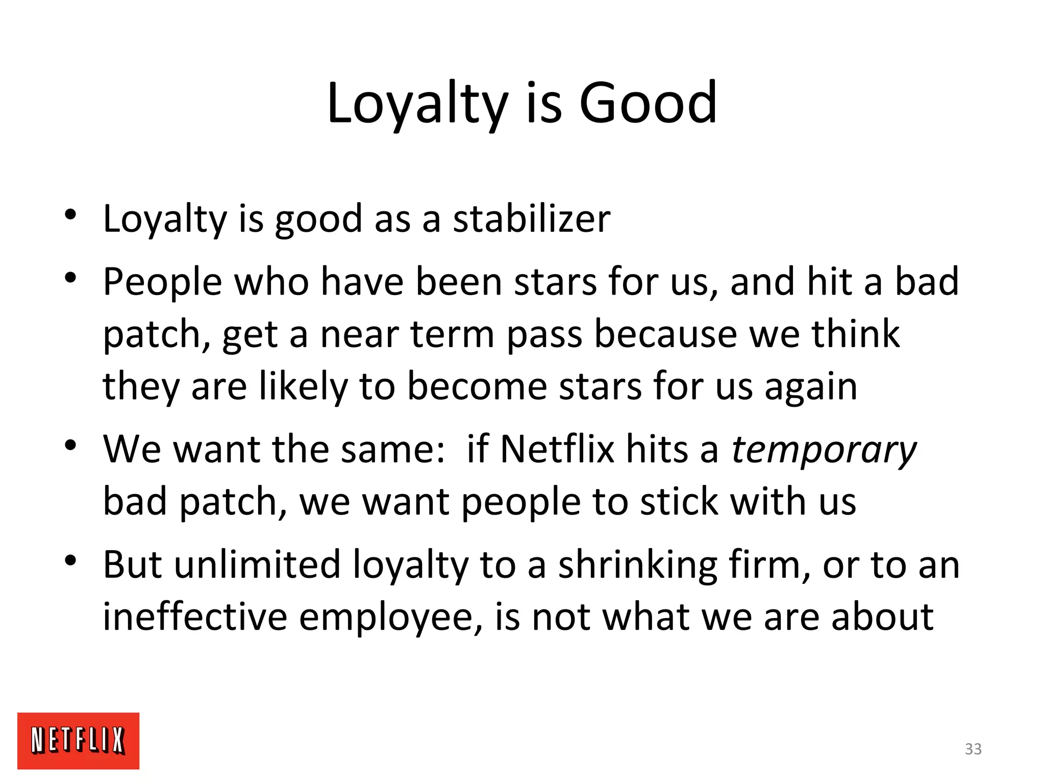 Loyalty is Good
• Loyalty is good as a stabilizer
• People who have been stars for us, and hit a bad
patch, get a near term pass because we think
they are likely to become stars for us again
• We want the same: if Netflix hits a temporary
bad patch, we want people to stick with us
• But unlimited loyalty to a shrinking firm, or to an
ineffective employee, is not what we are about
33
 