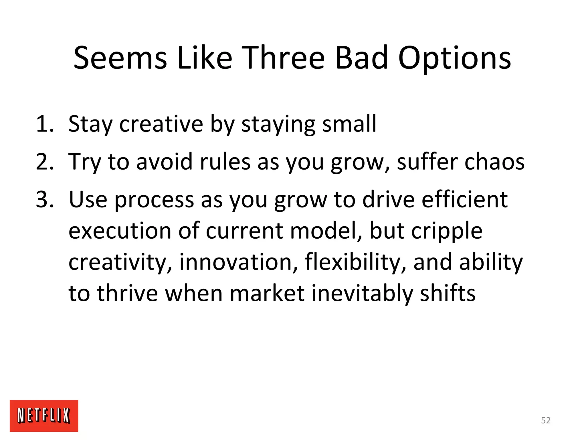 Seems Like Three Bad Options
1. Stay creative by staying small
2. Try to avoid rules as you grow, suffer chaos
3. Use process as you grow to drive efficient
execution of current model, but cripple
creativity, innovation, flexibility, and ability
to thrive when market inevitably shifts
52
 