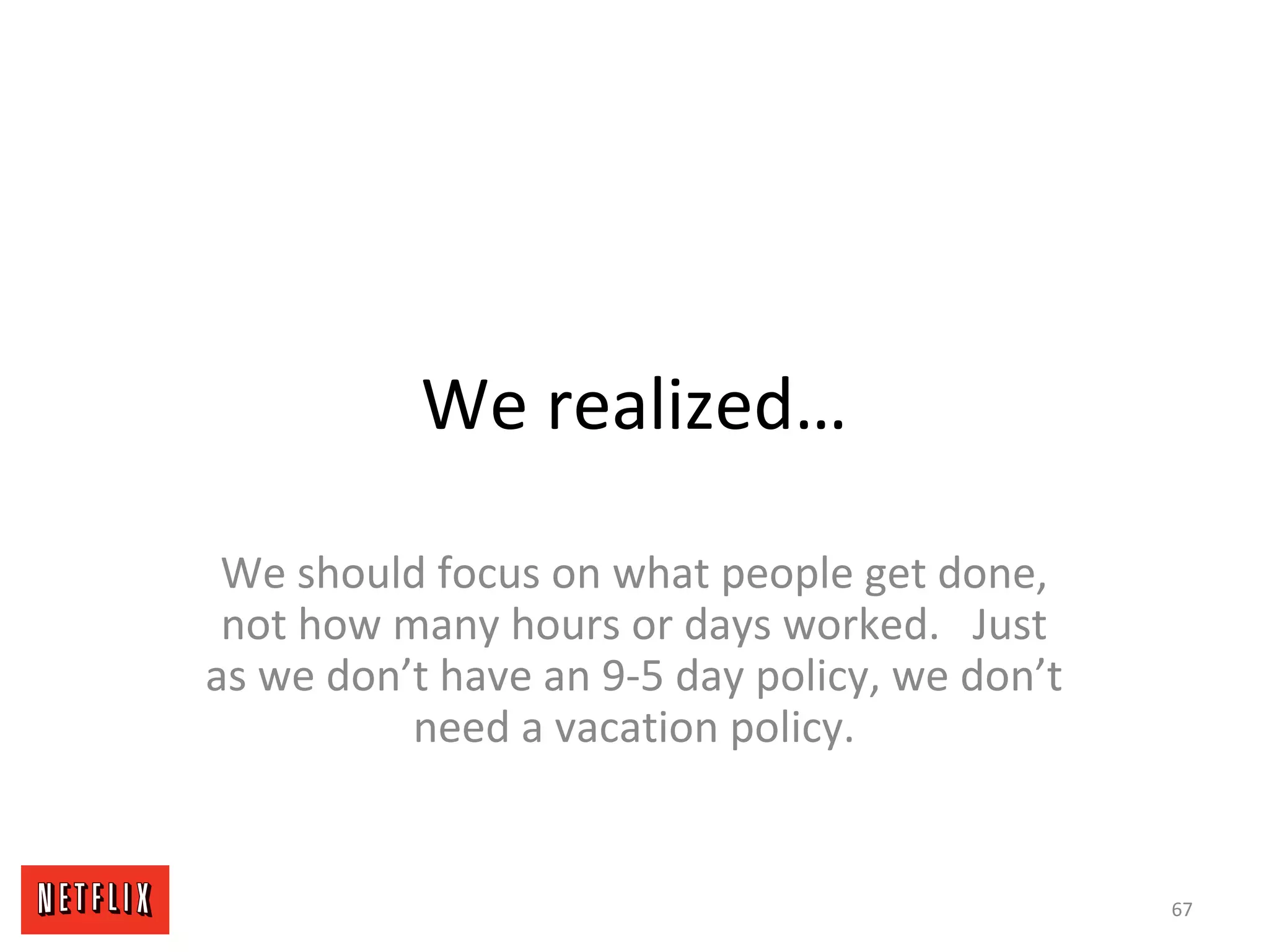 We realized…
We should focus on what people get done,
not how many hours or days worked. Just
as we don’t have an 9-5 day policy, we don’t
need a vacation policy.
67
 