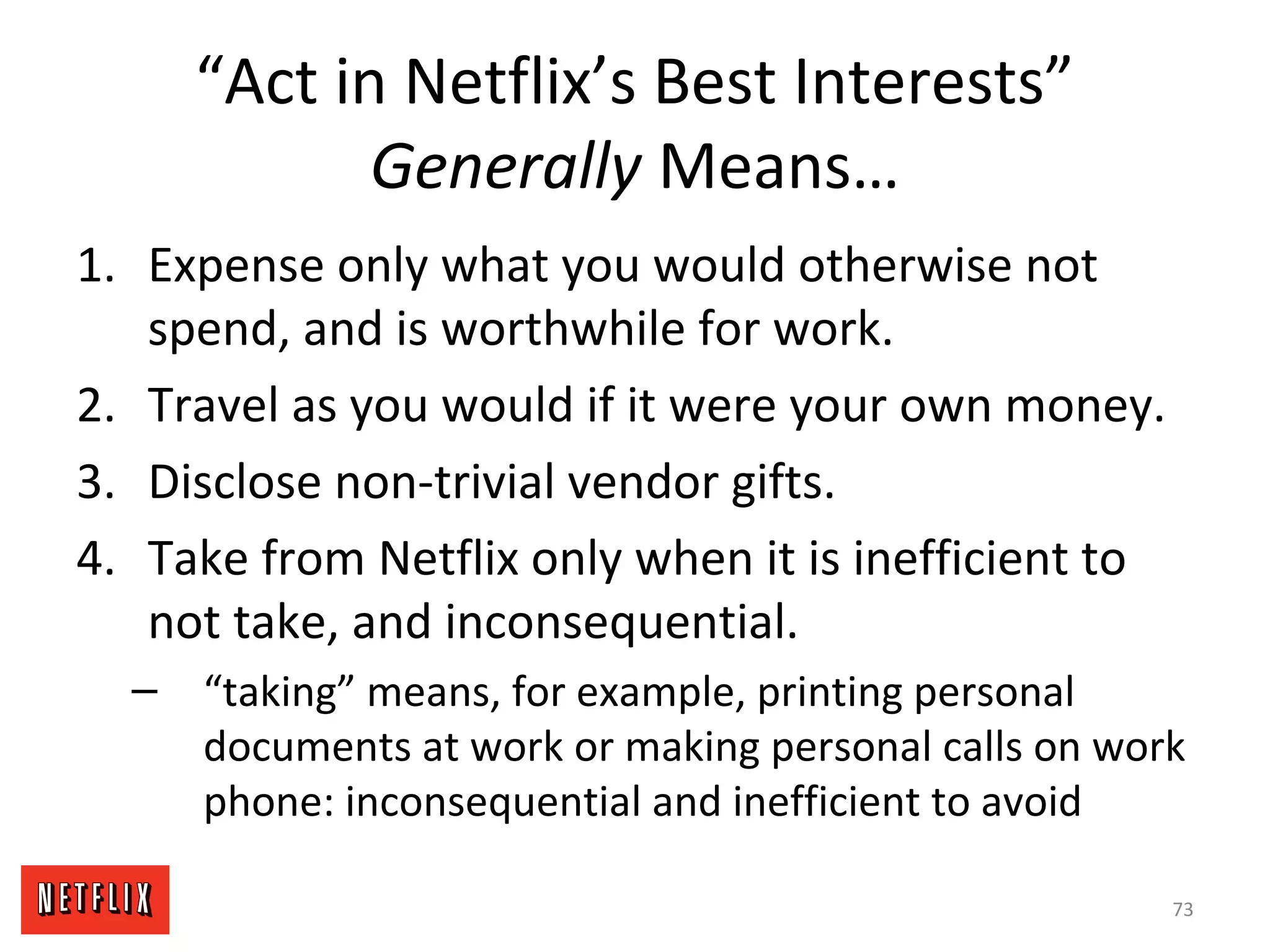 “Act in Netflix’s Best Interests”
Generally Means…
1. Expense only what you would otherwise not
spend, and is worthwhile for work.
2. Travel as you would if it were your own money.
3. Disclose non-trivial vendor gifts.
4. Take from Netflix only when it is inefficient to
not take, and inconsequential.
– “taking” means, for example, printing personal
documents at work or making personal calls on work
phone: inconsequential and inefficient to avoid
73
 