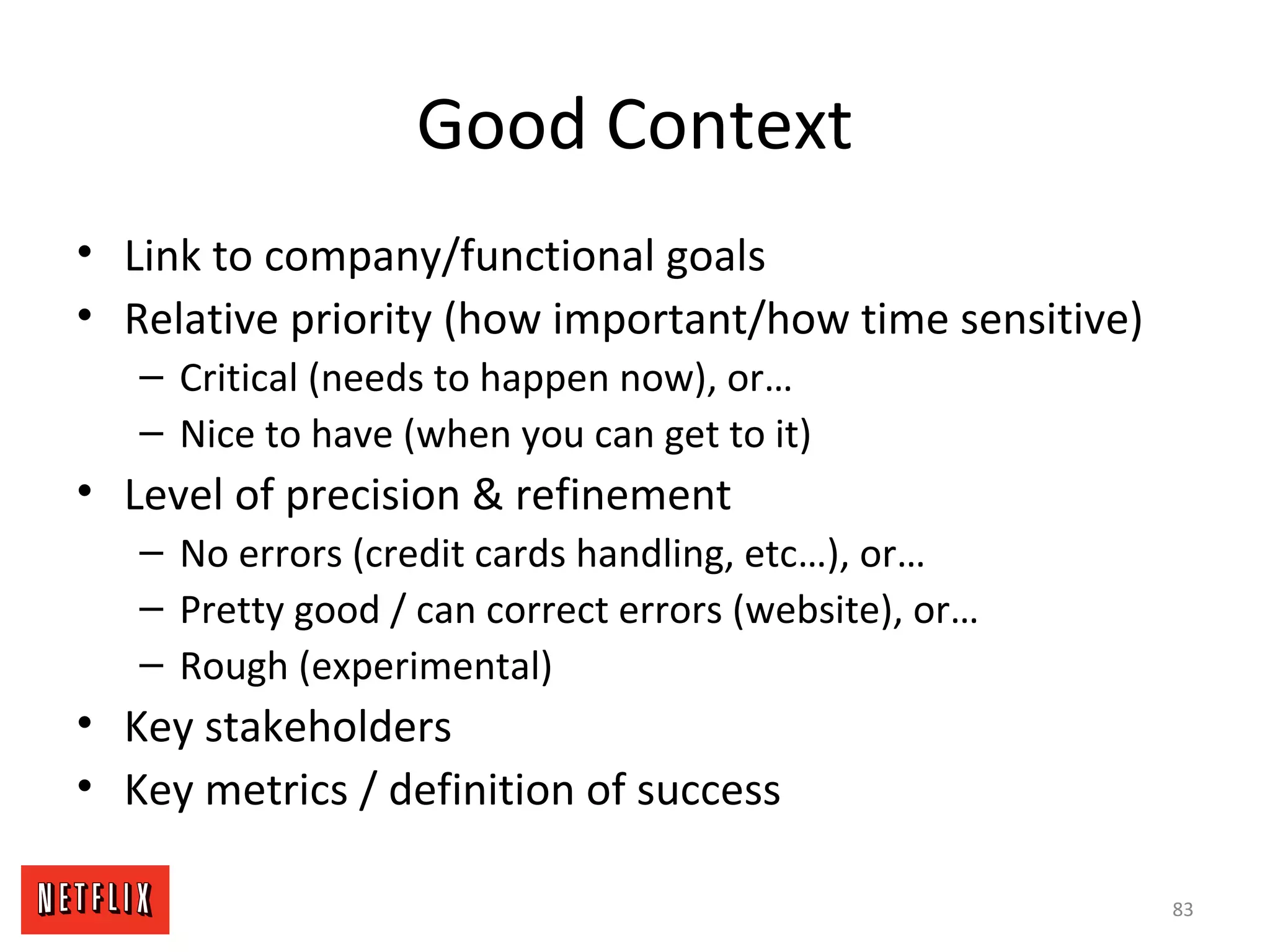 Good Context
• Link to company/functional goals
• Relative priority (how important/how time sensitive)
– Critical (needs to happen now), or…
– Nice to have (when you can get to it)
• Level of precision & refinement
– No errors (credit cards handling, etc…), or…
– Pretty good / can correct errors (website), or…
– Rough (experimental)
• Key stakeholders
• Key metrics / definition of success
83
 
