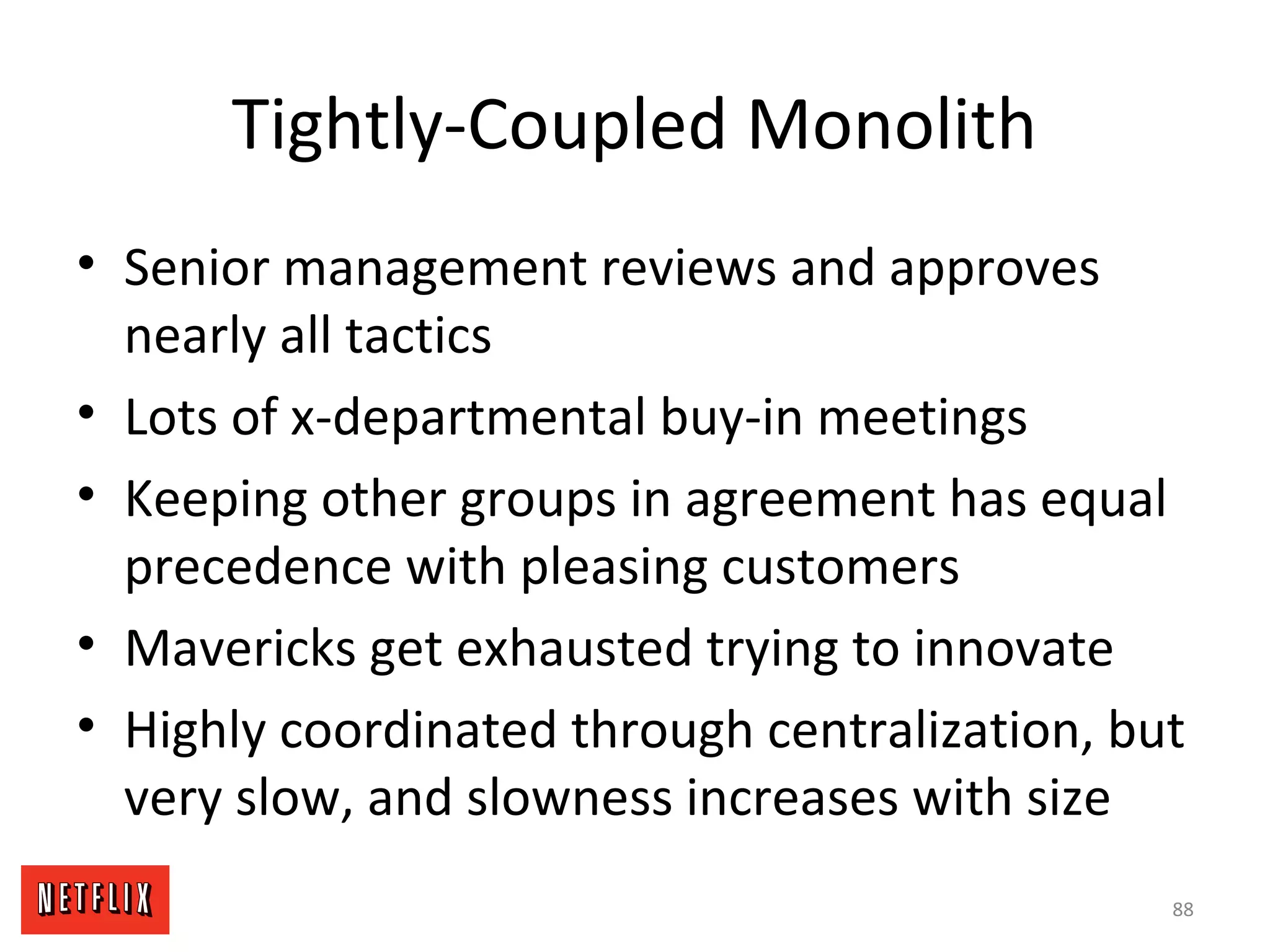 Tightly-Coupled Monolith
• Senior management reviews and approves
nearly all tactics
• Lots of x-departmental buy-in meetings
• Keeping other groups in agreement has equal
precedence with pleasing customers
• Mavericks get exhausted trying to innovate
• Highly coordinated through centralization, but
very slow, and slowness increases with size
88
 