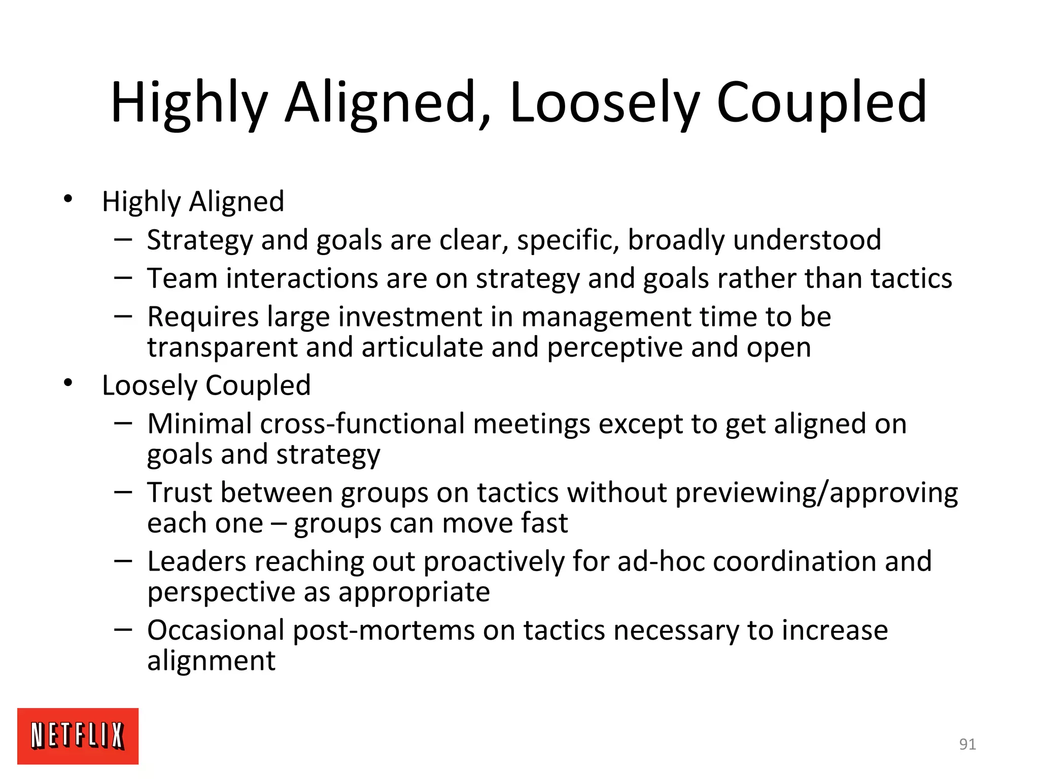 Highly Aligned, Loosely Coupled
• Highly Aligned
– Strategy and goals are clear, specific, broadly understood
– Team interactions are on strategy and goals rather than tactics
– Requires large investment in management time to be
transparent and articulate and perceptive and open
• Loosely Coupled
– Minimal cross-functional meetings except to get aligned on
goals and strategy
– Trust between groups on tactics without previewing/approving
each one – groups can move fast
– Leaders reaching out proactively for ad-hoc coordination and
perspective as appropriate
– Occasional post-mortems on tactics necessary to increase
alignment
91
 