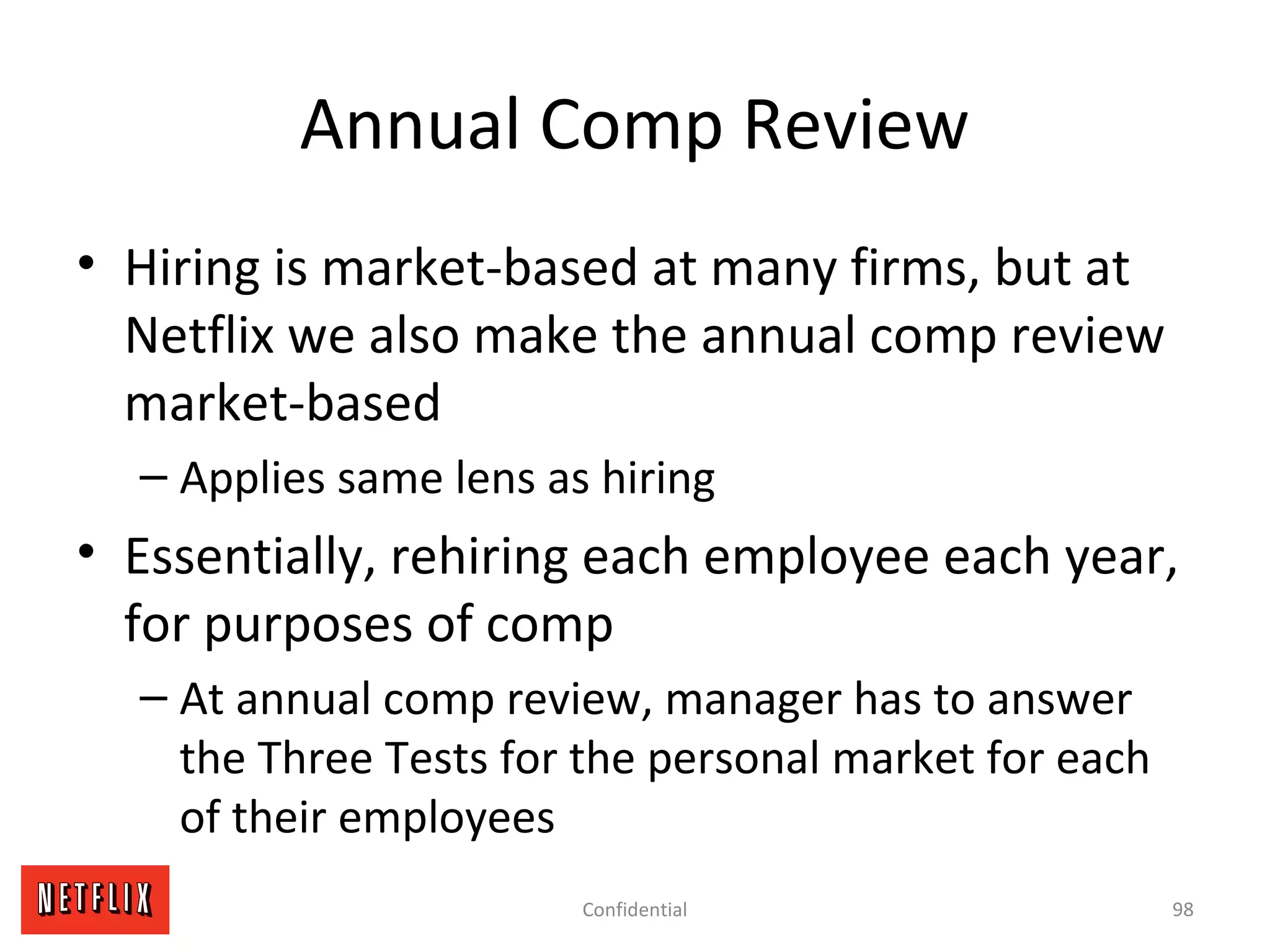 Annual Comp Review
• Hiring is market-based at many firms, but at
Netflix we also make the annual comp review
market-based
– Applies same lens as hiring
• Essentially, rehiring each employee each year,
for purposes of comp
– At annual comp review, manager has to answer
the Three Tests for the personal market for each
of their employees
98Confidential
 