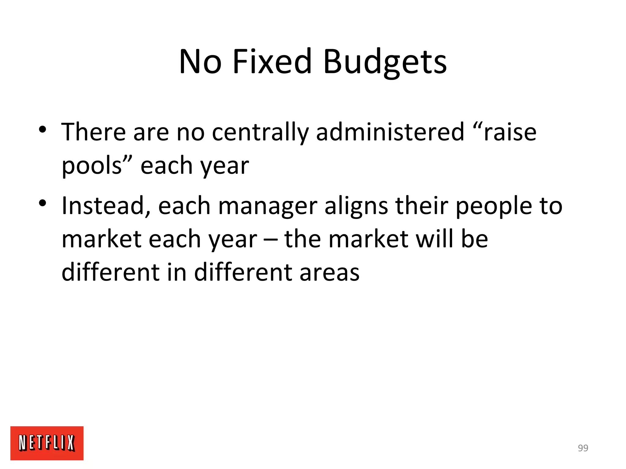 No Fixed Budgets
• There are no centrally administered “raise
pools” each year
• Instead, each manager aligns their people to
market each year – the market will be
different in different areas
99
 