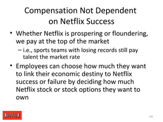 Compensation Not Dependent
on Netflix Success
• Whether Netflix is prospering or floundering,
we pay at the top of the market
– i.e., sports teams with losing records still pay
talent the market rate
• Employees can choose how much they want
to link their economic destiny to Netflix
success or failure by deciding how much
Netflix stock or stock options they want to
own
101
 