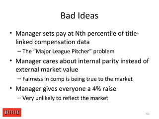 Bad Ideas
• Manager sets pay at Nth percentile of title-
linked compensation data
– The “Major League Pitcher” problem
• Manager cares about internal parity instead of
external market value
– Fairness in comp is being true to the market
• Manager gives everyone a 4% raise
– Very unlikely to reflect the market
102
 