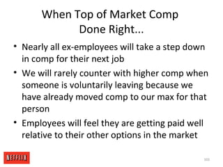 When Top of Market Comp
Done Right...
• Nearly all ex-employees will take a step down
in comp for their next job
• We will rarely counter with higher comp when
someone is voluntarily leaving because we
have already moved comp to our max for that
person
• Employees will feel they are getting paid well
relative to their other options in the market
103
 