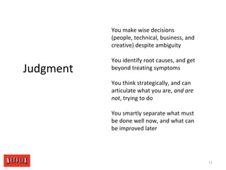 You make wise decisions
(people, technical, business, and
creative) despite ambiguity
You identify root causes, and get
beyond treating symptoms
You think strategically, and can
articulate what you are, and are
not, trying to do
You smartly separate what must
be done well now, and what can
be improved later
11
Judgment
 