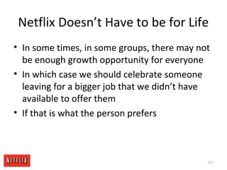 Netflix Doesn’t Have to be for Life
• In some times, in some groups, there may not
be enough growth opportunity for everyone
• In which case we should celebrate someone
leaving for a bigger job that we didn’t have
available to offer them
• If that is what the person prefers
112
 
