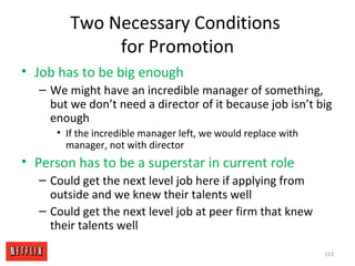Two Necessary Conditions
for Promotion
• Job has to be big enough
– We might have an incredible manager of something,
but we don’t need a director of it because job isn’t big
enough
• If the incredible manager left, we would replace with
manager, not with director
• Person has to be a superstar in current role
– Could get the next level job here if applying from
outside and we knew their talents well
– Could get the next level job at peer firm that knew
their talents well
113
 