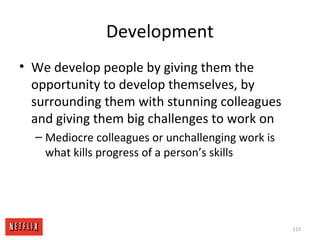 Development
• We develop people by giving them the
opportunity to develop themselves, by
surrounding them with stunning colleagues
and giving them big challenges to work on
– Mediocre colleagues or unchallenging work is
what kills progress of a person’s skills
115
 
