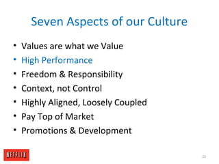 Seven Aspects of our Culture
• Values are what we Value
• High Performance
• Freedom & Responsibility
• Context, not Control
• Highly Aligned, Loosely Coupled
• Pay Top of Market
• Promotions & Development
23
 