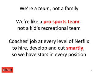 We’re a team, not a family
We’re like a pro sports team,
not a kid’s recreational team
Coaches’ job at every level of Netflix
to hire, develop and cut smartly,
so we have stars in every position
28
 