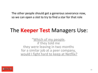 The Keeper Test Managers Use:
“Which of my people,
if they told me
they were leaving in two months
for a similar job at a peer company,
would I fight hard to keep at Netflix?
30
The other people should get a generous severance now,
so we can open a slot to try to find a star for that role
 