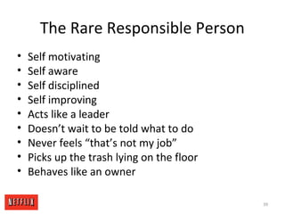 The Rare Responsible Person
• Self motivating
• Self aware
• Self disciplined
• Self improving
• Acts like a leader
• Doesn’t wait to be told what to do
• Never feels “that’s not my job”
• Picks up the trash lying on the floor
• Behaves like an owner
39
 