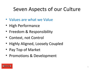 Seven Aspects of our Culture
• Values are what we Value
• High Performance
• Freedom & Responsibility
• Context, not Control
• Highly Aligned, Loosely Coupled
• Pay Top of Market
• Promotions & Development
5
 