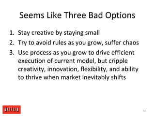 Seems Like Three Bad Options
1. Stay creative by staying small
2. Try to avoid rules as you grow, suffer chaos
3. Use process as you grow to drive efficient
execution of current model, but cripple
creativity, innovation, flexibility, and ability
to thrive when market inevitably shifts
52
 