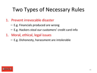 Two Types of Necessary Rules
1. Prevent irrevocable disaster
– E.g. Financials produced are wrong
– E.g. Hackers steal our customers’ credit card info
1. Moral, ethical, legal issues
– E.g. Dishonesty, harassment are intolerable
60
 