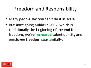 Freedom and Responsibility
• Many people say one can’t do it at scale
• But since going public in 2002, which is
traditionally the beginning of the end for
freedom, we’ve increased talent density and
employee freedom substantially.
74
 