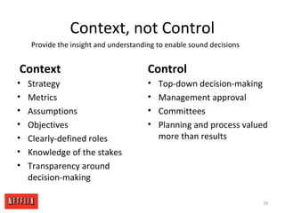 Context, not Control
Context
• Strategy
• Metrics
• Assumptions
• Objectives
• Clearly-defined roles
• Knowledge of the stakes
• Transparency around
decision-making
Control
• Top-down decision-making
• Management approval
• Committees
• Planning and process valued
more than results
Provide the insight and understanding to enable sound decisions
79
 