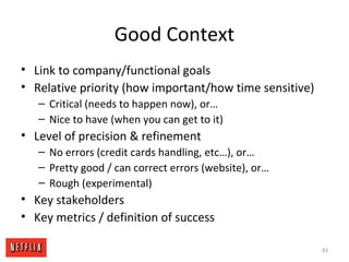 Good Context
• Link to company/functional goals
• Relative priority (how important/how time sensitive)
– Critical (needs to happen now), or…
– Nice to have (when you can get to it)
• Level of precision & refinement
– No errors (credit cards handling, etc…), or…
– Pretty good / can correct errors (website), or…
– Rough (experimental)
• Key stakeholders
• Key metrics / definition of success
83
 