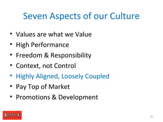 Seven Aspects of our Culture
• Values are what we Value
• High Performance
• Freedom & Responsibility
• Context, not Control
• Highly Aligned, Loosely Coupled
• Pay Top of Market
• Promotions & Development
86
 