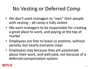 No Vesting or Deferred Comp
• We don’t want managers to “own” their people
with vesting – all comp is fully vested
• We want managers to be responsible for creating
a great place to work, and paying at the top of
market
• Employees are free to leave us anytime, without
penalty, but nearly everyone stays
• Employees stay because they are passionate
about their work, and well paid, not because of a
deferred compensation system
110
 