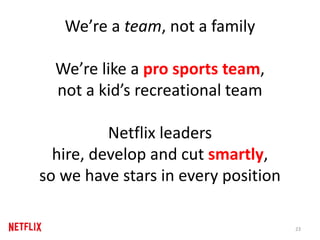 We’re a team, not a family
We’re like a pro sports team,
not a kid’s recreational team
Netflix leaders
hire, develop and cut smartly,
so we have stars in every position
23
 