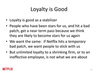Loyalty is Good
• Loyalty is good as a stabilizer
• People who have been stars for us, and hit a bad
patch, get a near term pass because we think
they are likely to become stars for us again
• We want the same: if Netflix hits a temporary
bad patch, we want people to stick with us
• But unlimited loyalty to a shrinking firm, or to an
ineffective employee, is not what we are about
33
 