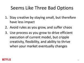 Seems Like Three Bad Options
1. Stay creative by staying small, but therefore
have less impact
2. Avoid rules as you grow, and suffer chaos
3. Use process as you grow to drive efficient
execution of current model, but cripple
creativity, flexibility, and ability to thrive
when your market eventually changes
53
 