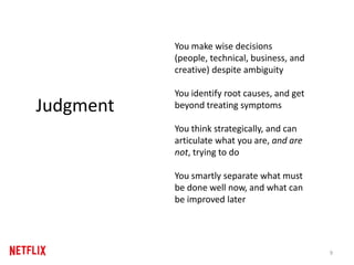You make wise decisions
(people, technical, business, and
creative) despite ambiguity
You identify root causes, and get
beyond treating symptoms
You think strategically, and can
articulate what you are, and are
not, trying to do
You smartly separate what must
be done well now, and what can
be improved later
9
Judgment
 