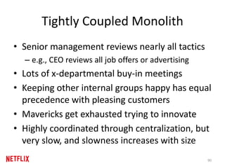 Tightly Coupled Monolith
• Senior management reviews nearly all tactics
– e.g., CEO reviews all job offers or advertising
• Lots of x-departmental buy-in meetings
• Keeping other internal groups happy has equal
precedence with pleasing customers
• Mavericks get exhausted trying to innovate
• Highly coordinated through centralization, but
very slow, and slowness increases with size
90
 
