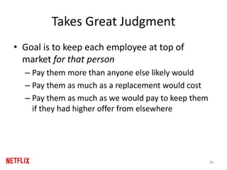 Takes Great Judgment
• Goal is to keep each employee at top of
market for that person
– Pay them more than anyone else likely would
– Pay them as much as a replacement would cost
– Pay them as much as we would pay to keep them
if they had higher offer from elsewhere
98
 