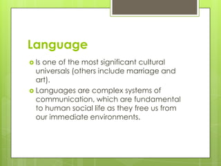 Language
 Is one of the most significant cultural
universals (others include marriage and
art).
 Languages are complex systems of
communication, which are fundamental
to human social life as they free us from
our immediate environments.
 