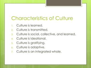 Characteristics of Culture
1. Culture is learned.
2. Culture is transmitted.
3. Culture is social, collective, and learned.
4. Culture is ideational.
5. Culture is gratifying.
6. Culture is adaptive.
7. Culture is an integrated whole.
 