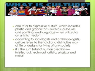 also refer to expressive culture, which includes
plastic and graphic arts, such as sculptures
and painting, and language when utilized as
an artistic medium
 according to sociologists and anthropologists,
culture refers to the total and distinctive way
of life or designs for living of any society
 it is the sum total of human creations—
intellectual, technical, artistic, physical and
moral
 