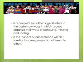  is a people’s social heritage; it refers to
the customary ways in which groups
organize their ways of behaving, thinking
and feeling
 is the aspect of our existence which is
familiar to some people but different to
others
 