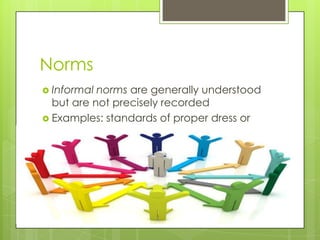 Norms
 Informal norms are generally understood
but are not precisely recorded
 Examples: standards of proper dress or
proper behavior at school
 